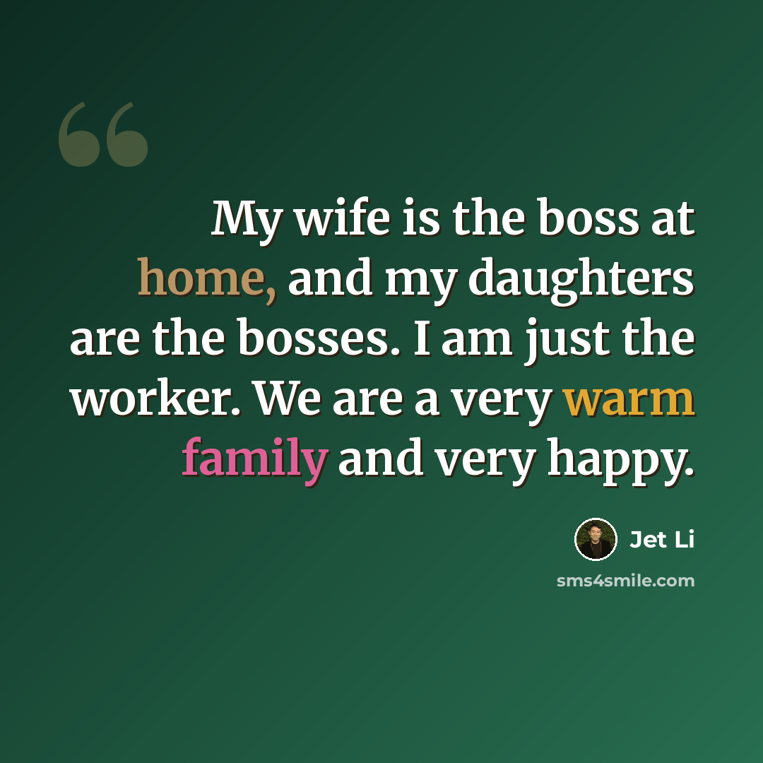 “My wife is the boss at home, and my daughters are the bosses. I am just the worker. We are a very warm family and very happy.” quote by Jet Li