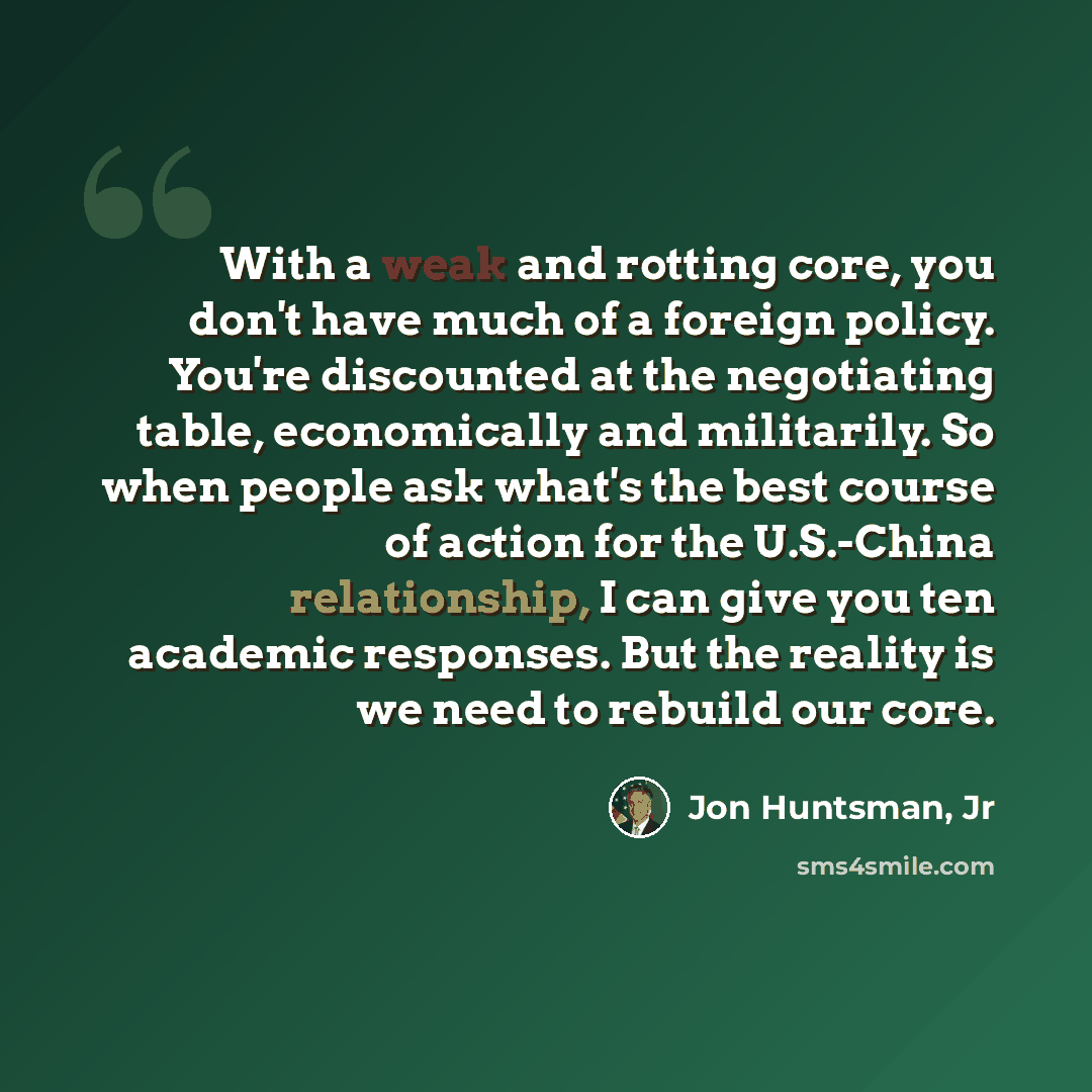 “With a weak and rotting core, you don't have much of a foreign policy. You're discounted at the negotiating table, economically and militarily. So when people ask what's the best course of action for the U.S.-China relationship, I can give you ten academic responses. But the reality is we need to…” quote by Jon Huntsman, Jr