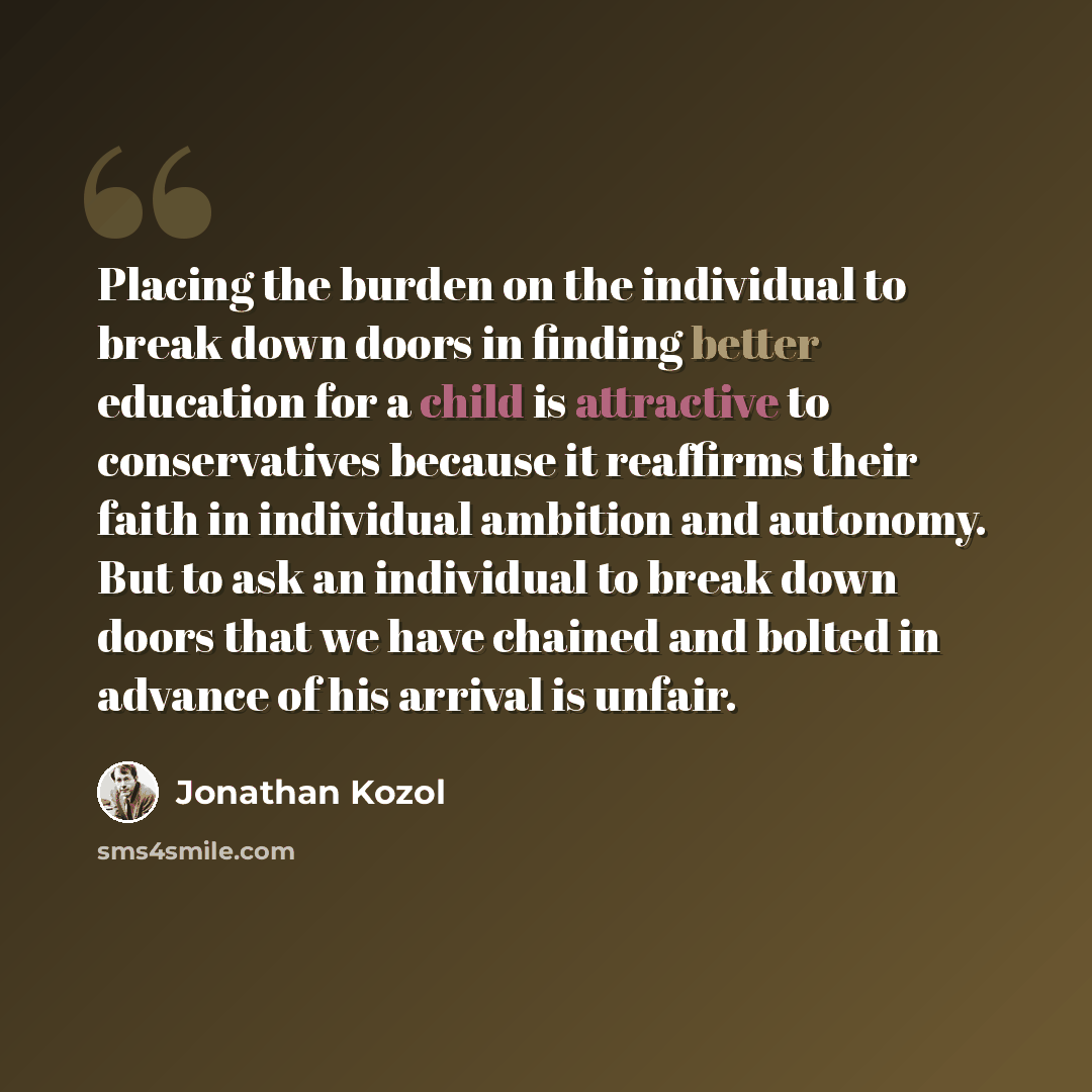 “Placing the burden on the individual to break down doors in finding better education for a child is attractive to conservatives because it reaffirms their faith in individual ambition and autonomy. But to ask an individual to break down doors that we have chained and bolted in advance of his…” quote by Jonathan Kozol