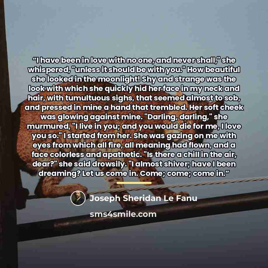 “I have been in love with no one, and never shall," she whispered, "unless it should be with you." How beautiful she looked in the moonlight! Shy and strange was the look with which she quickly hid her face in my neck and hair, with tumultuous sighs, that seemed almost to sob, and pressed in mine a…” quote by Joseph Sheridan Le Fanu