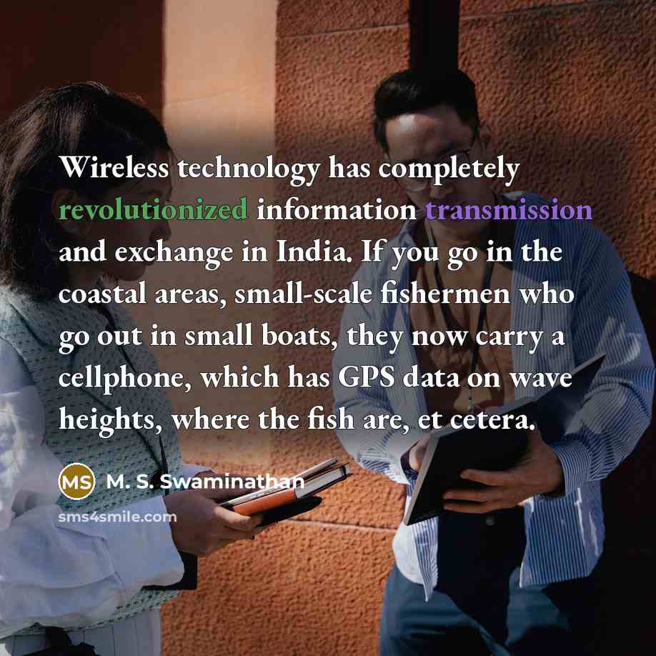 “Wireless technology has completely revolutionized information transmission and exchange in India. If you go in the coastal areas, small-scale fishermen who go out in small boats, they now carry a cellphone, which has GPS data on wave heights, where the fish are, et cetera.” quote by M. S. Swaminathan