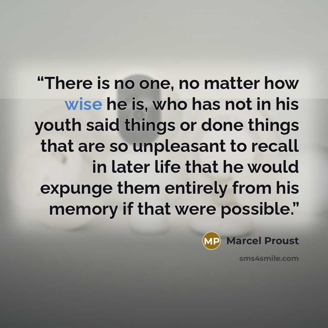 “There is no one, no matter how wise he is, who has not in his youth said things or done things that are so unpleasant to recall in later life that he would expunge them entirely from his memory if that were possible.” quote by Marcel Proust