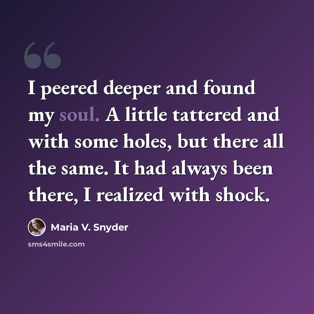 “I peered deeper and found my soul. A little tattered and with some holes, but there all the same. It had always been there, I realized with shock.” quote by Maria V. Snyder