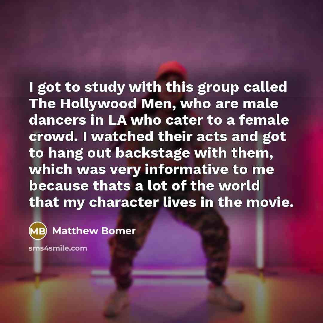 “I got to study with this group called The Hollywood Men, who are male dancers in LA who cater to a female crowd. I watched their acts and got to hang out backstage with them, which was very informative to me because thats a lot of the world that my character lives in the movie.” quote by Matthew Bomer