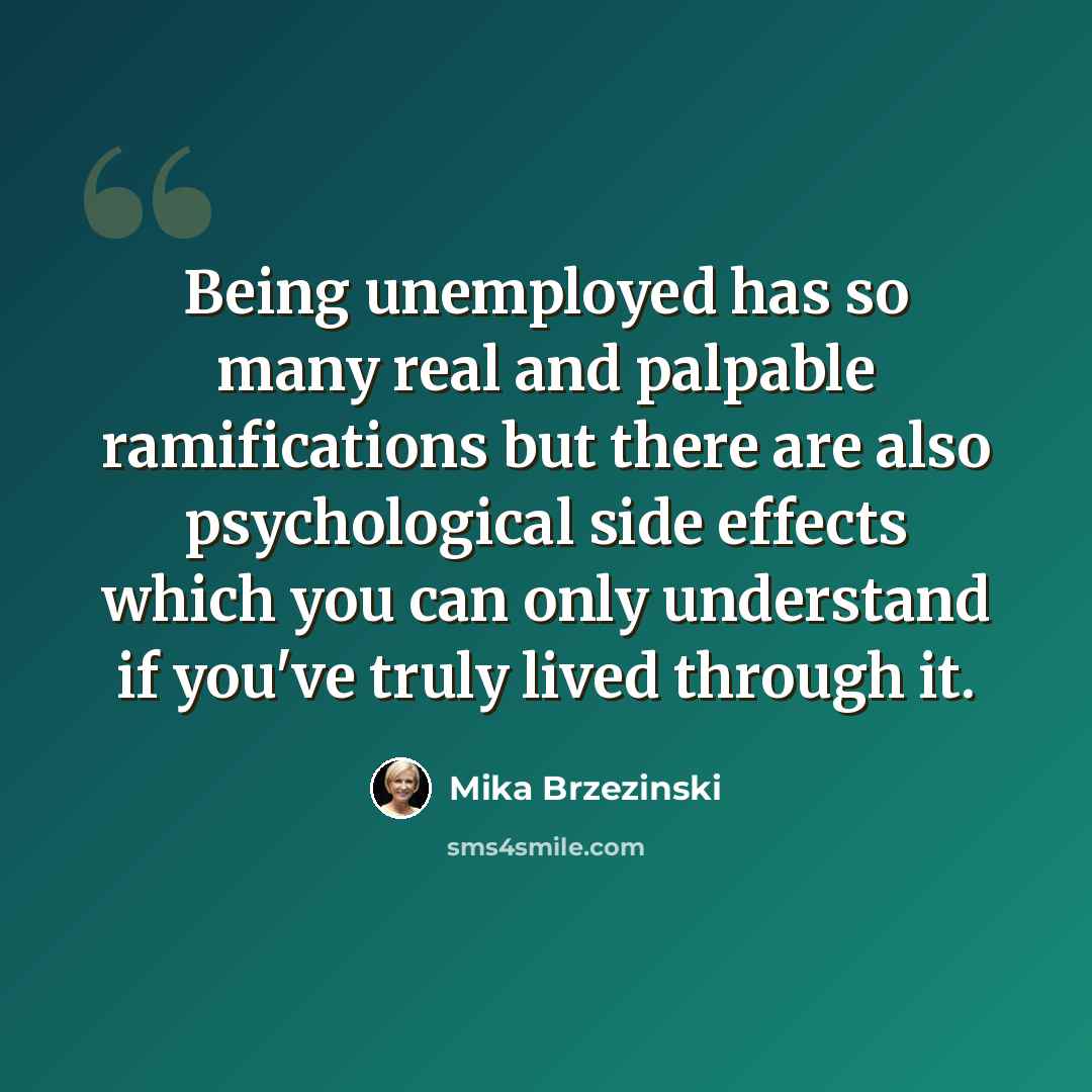 “Being unemployed has so many real and palpable ramifications but there are also psychological side effects which you can only understand if you've truly lived through it.” quote by Mika Brzezinski