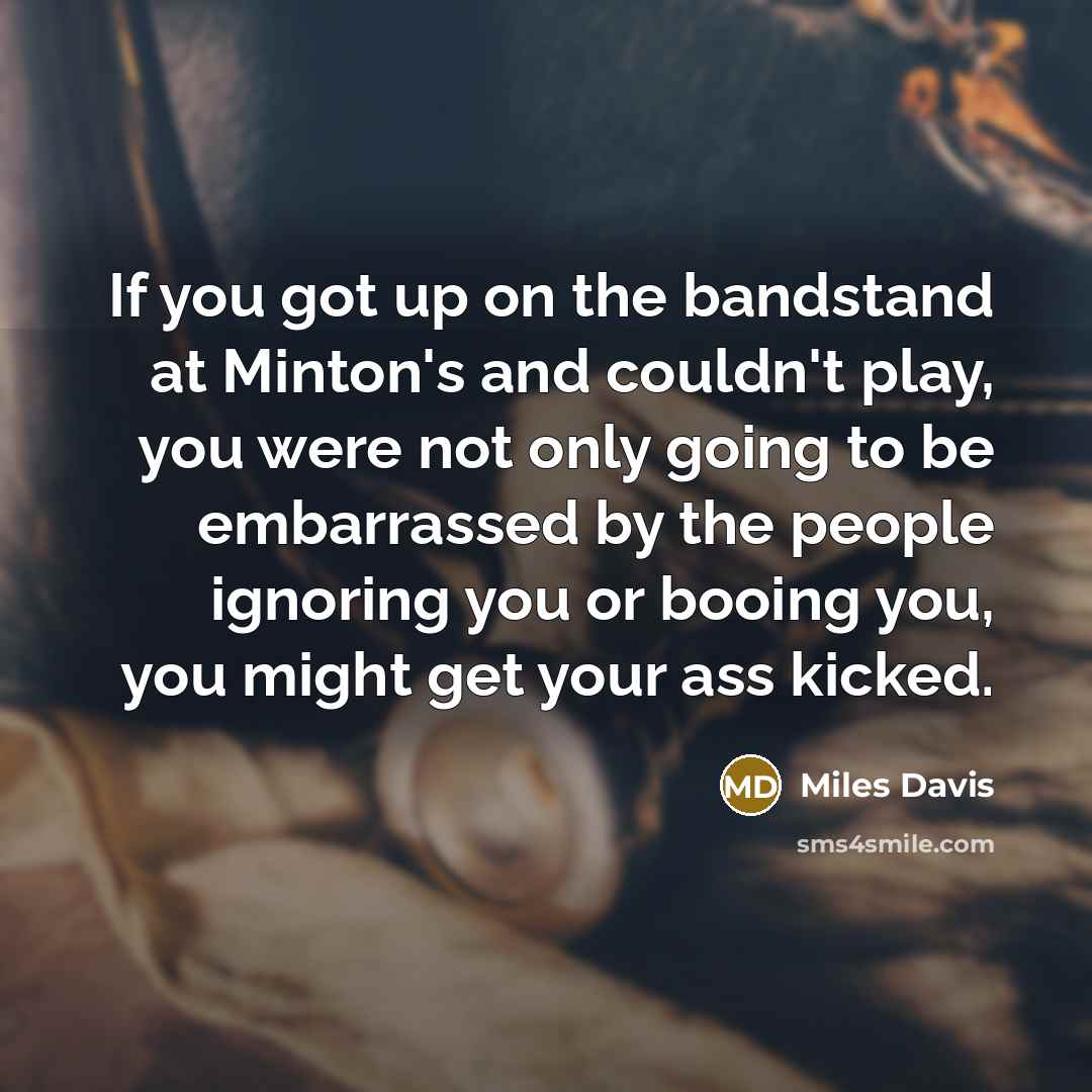 “If you got up on the bandstand at Minton's and couldn't play, you were not only going to be embarrassed by the people ignoring you or booing you, you might get your ass kicked.” quote by Miles Davis