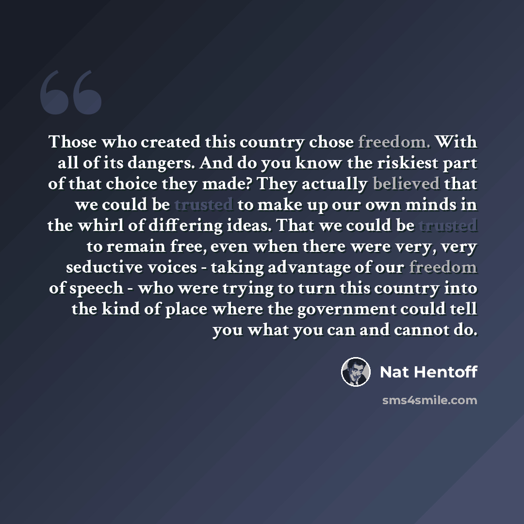 “Those who created this country chose freedom. With all of its dangers. And do you know the riskiest part of that choice they made? They actually believed that we could be trusted to make up our own minds in the whirl of differing ideas. That we could be trusted to remain free, even when there were…” quote by Nat Hentoff
