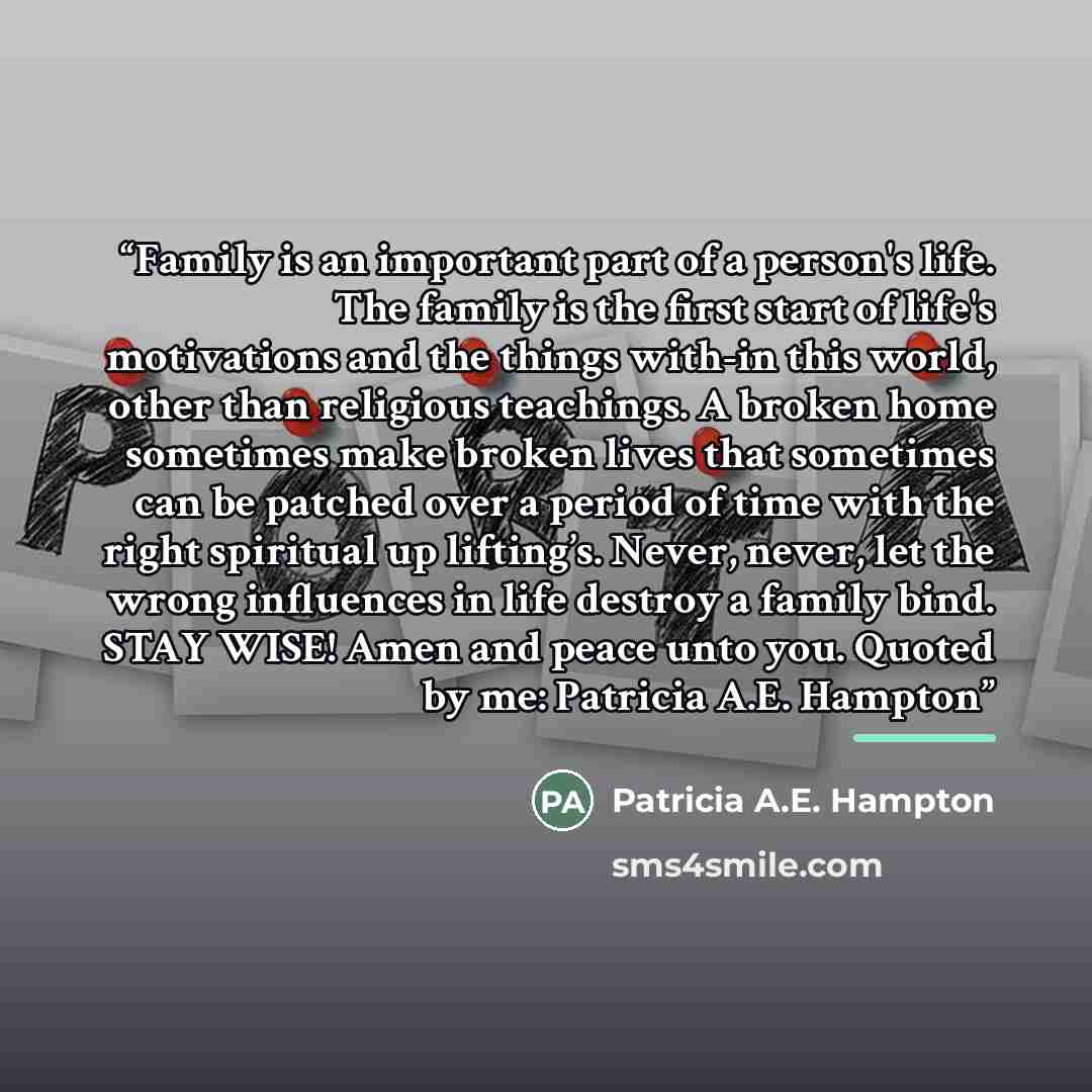 “Family is an important part of a person's life. The family is the first start of life's motivations and the things with-in this world, other than religious teachings. A broken home sometimes make broken lives that sometimes can be patched over a period of time with the right spiritual up…” quote by Patricia A.E. Hampton