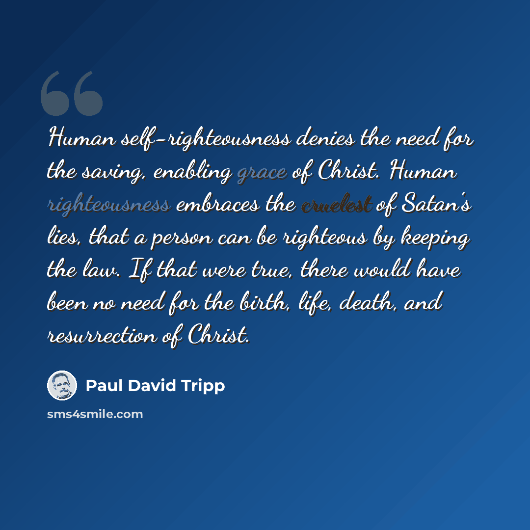“Human self-righteousness denies the need for the saving, enabling grace of Christ. Human righteousness embraces the cruelest of Satan's lies, that a person can be righteous by keeping the law. If that were true, there would have been no need for the birth, life, death, and resurrection of Christ.” quote by Paul David Tripp