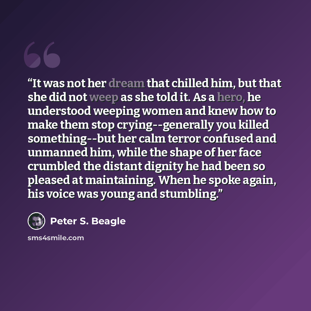 “It was not her dream that chilled him, but that she did not weep as she told it. As a hero, he understood weeping women and knew how to make them stop crying--generally you killed something--but her calm terror confused and unmanned him, while the shape of her face crumbled the distant dignity he…” quote by Peter S. Beagle