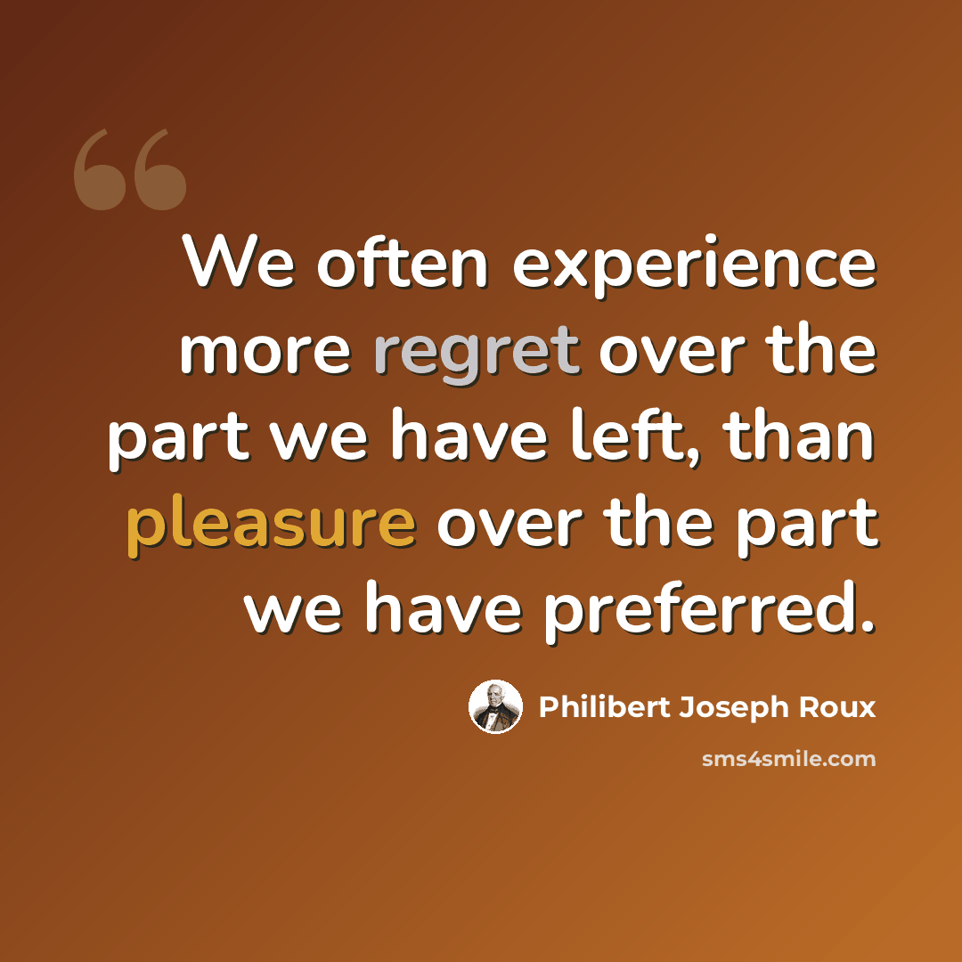 “We often experience more regret over the part we have left, than pleasure over the part we have preferred.” quote by Philibert Joseph Roux