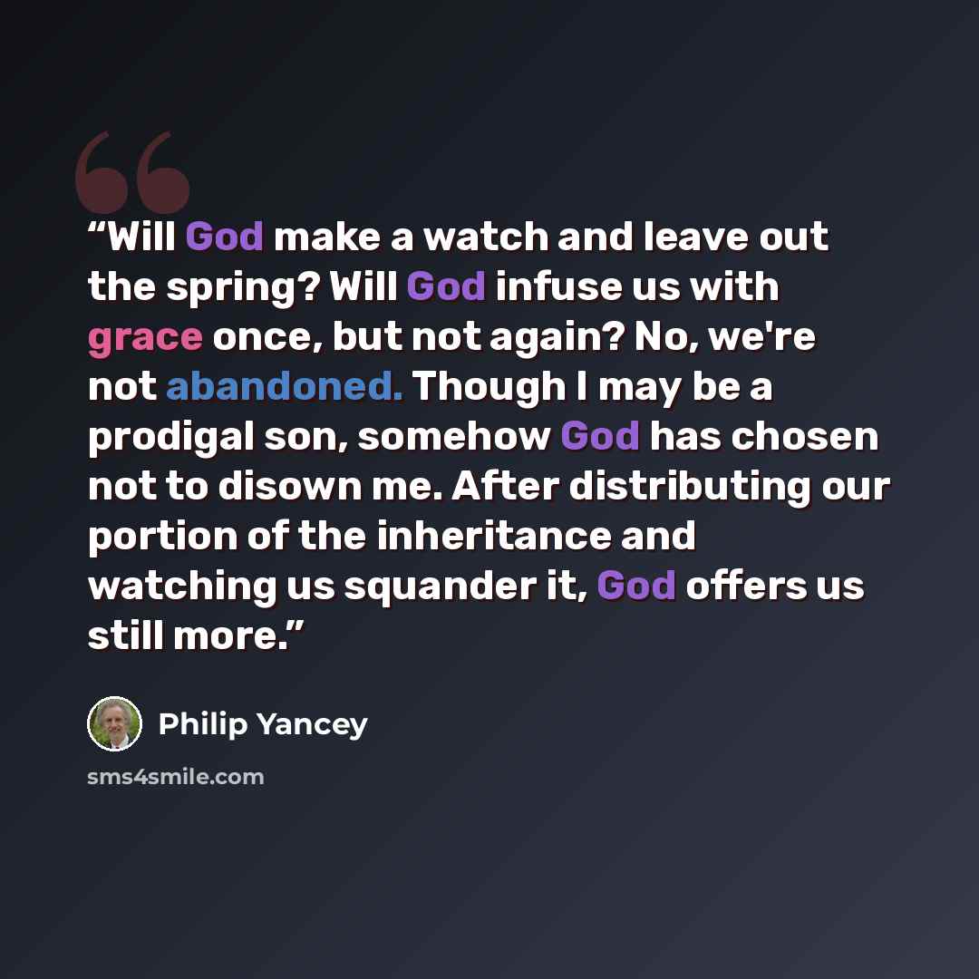 “Will God make a watch and leave out the spring? Will God infuse us with grace once, but not again? No, we're not abandoned. Though I may be a prodigal son, somehow God has chosen not to disown me. After distributing our portion of the inheritance and watching us squander it, God offers us still…” quote by Philip Yancey
