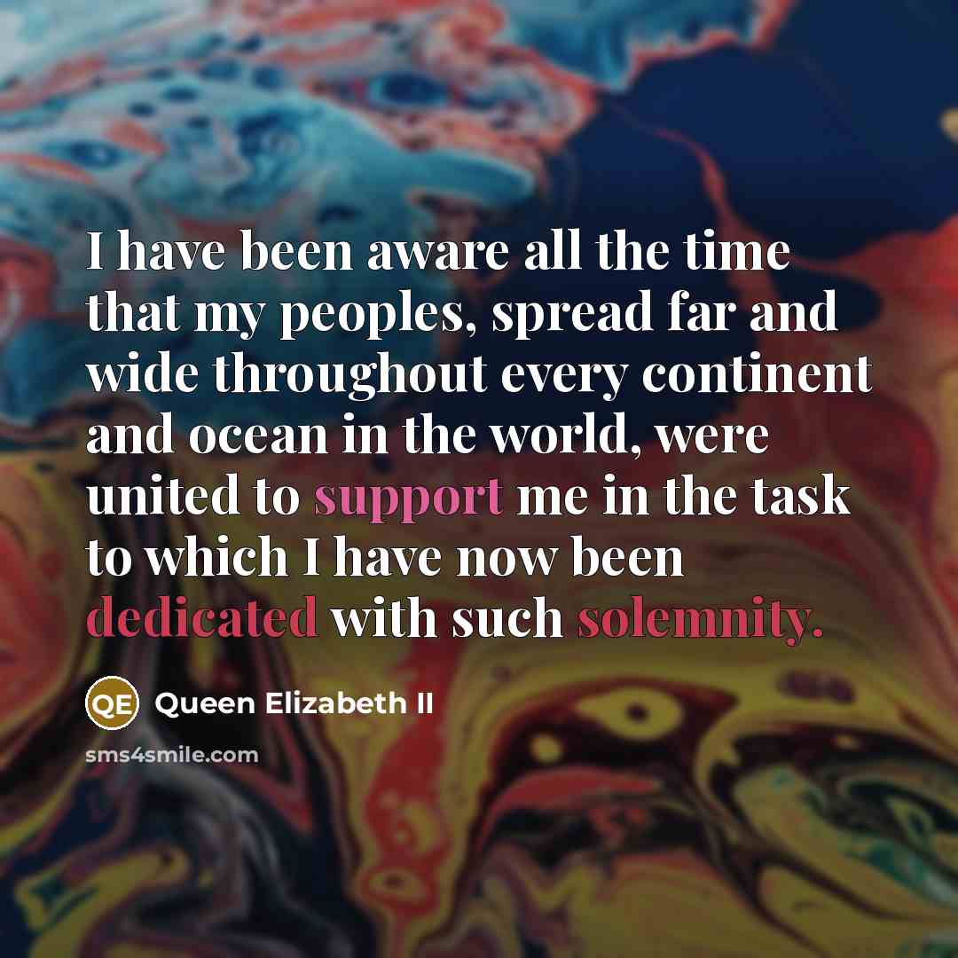 “I have been aware all the time that my peoples, spread far and wide throughout every continent and ocean in the world, were united to support me in the task to which I have now been dedicated with such solemnity.” quote by Queen Elizabeth II