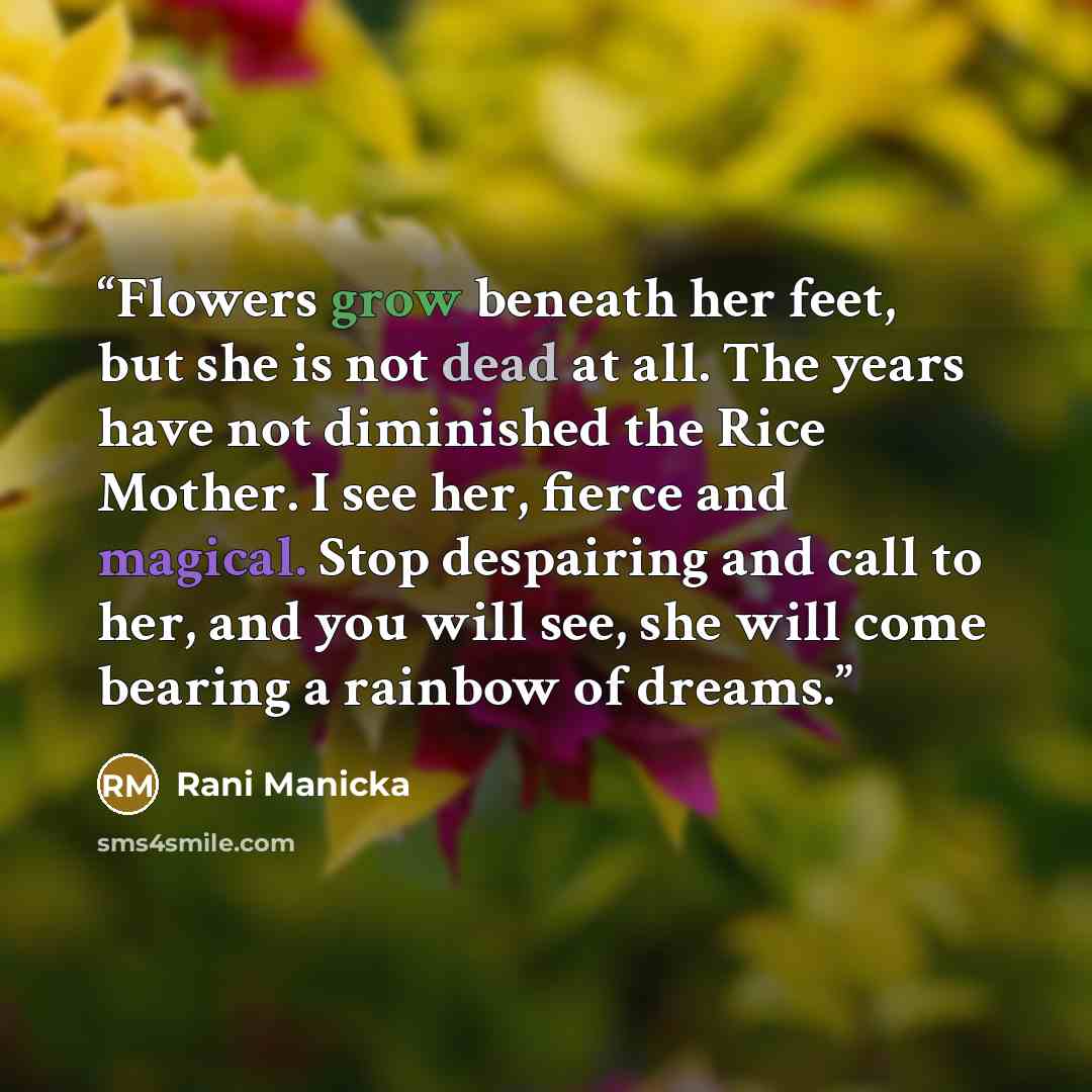 “Flowers grow beneath her feet, but she is not dead at all. The years have not diminished the Rice Mother. I see her, fierce and magical. Stop despairing and call to her, and you will see, she will come bearing a rainbow of dreams.” quote by Rani Manicka