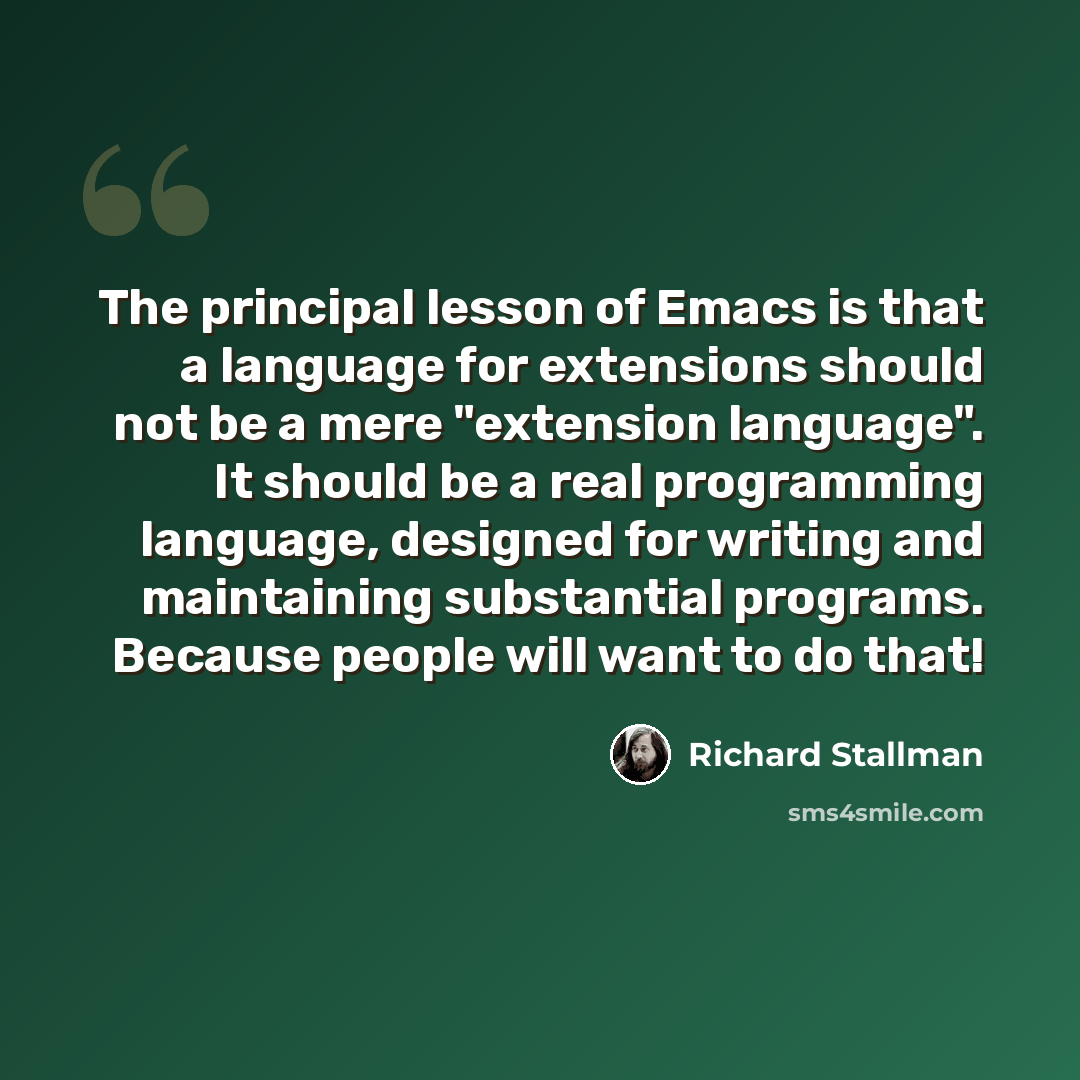 “The principal lesson of Emacs is that a language for extensions should not be a mere "extension language". It should be a real programming language, designed for writing and maintaining substantial programs. Because people will want to do that!” quote by Richard Stallman