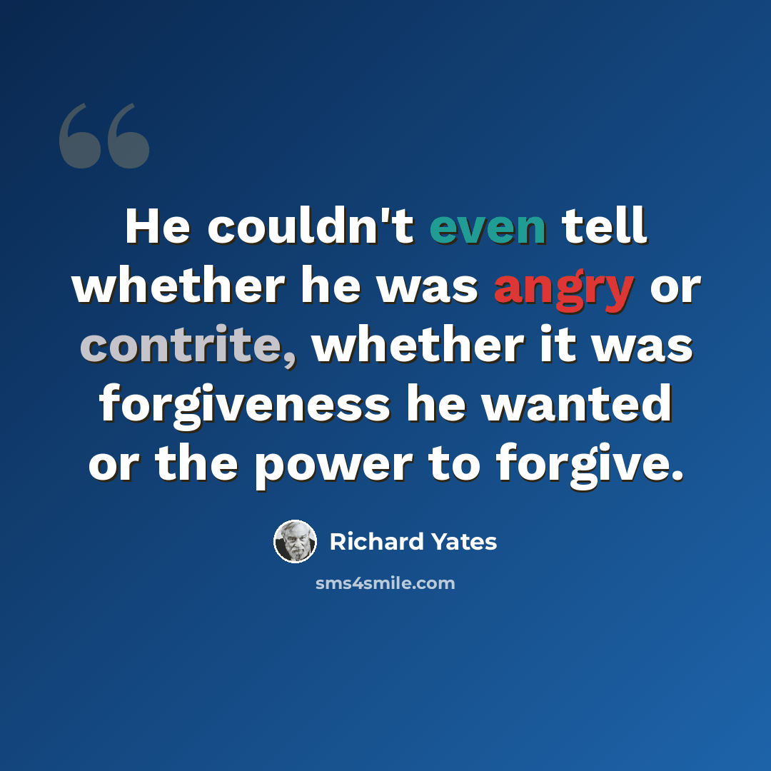 “He couldn't even tell whether he was angry or contrite, whether it was forgiveness he wanted or the power to forgive.” quote by Richard Yates