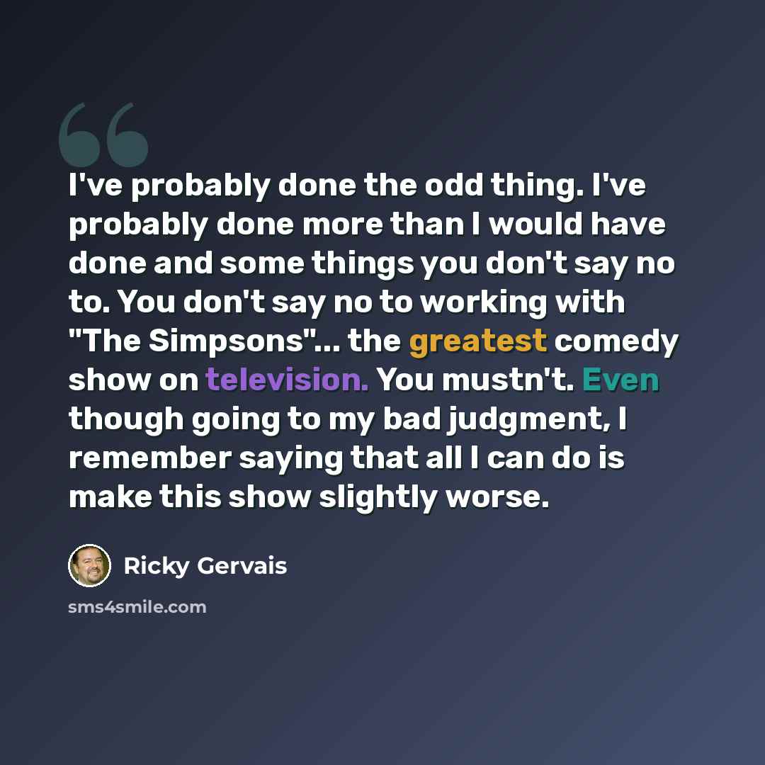 “I've probably done the odd thing. I've probably done more than I would have done and some things you don't say no to. You don't say no to working with "The Simpsons"... the greatest comedy show on television. You mustn't. Even though going to my bad judgment, I remember saying that all I can do is…” quote by Ricky Gervais