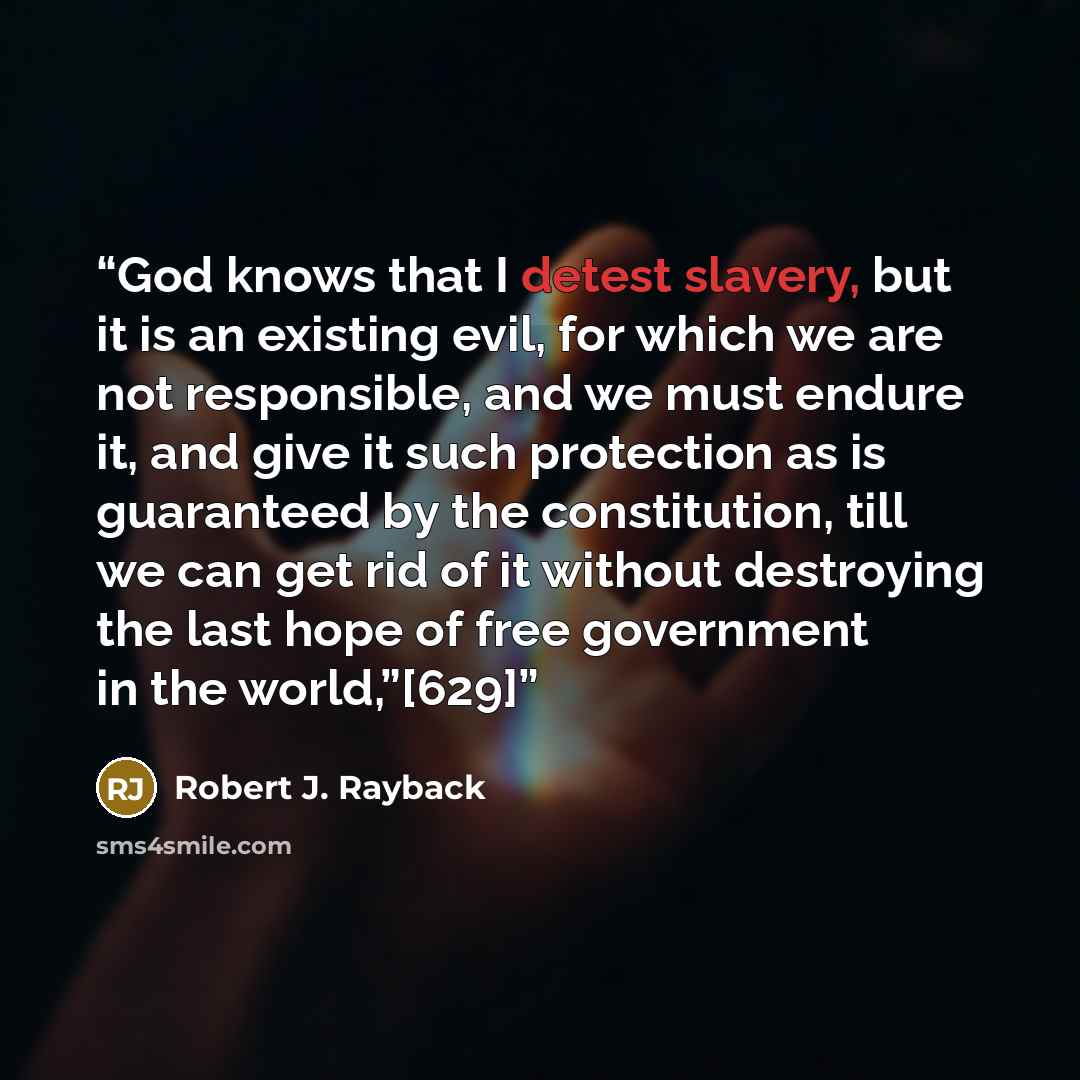 “God knows that I detest slavery, but it is an existing evil, for which we are not responsible, and we must endure it, and give it such protection as is guaranteed by the constitution, till we can get rid of it without destroying the last hope of free government in the world,”[629]” quote by Robert J. Rayback