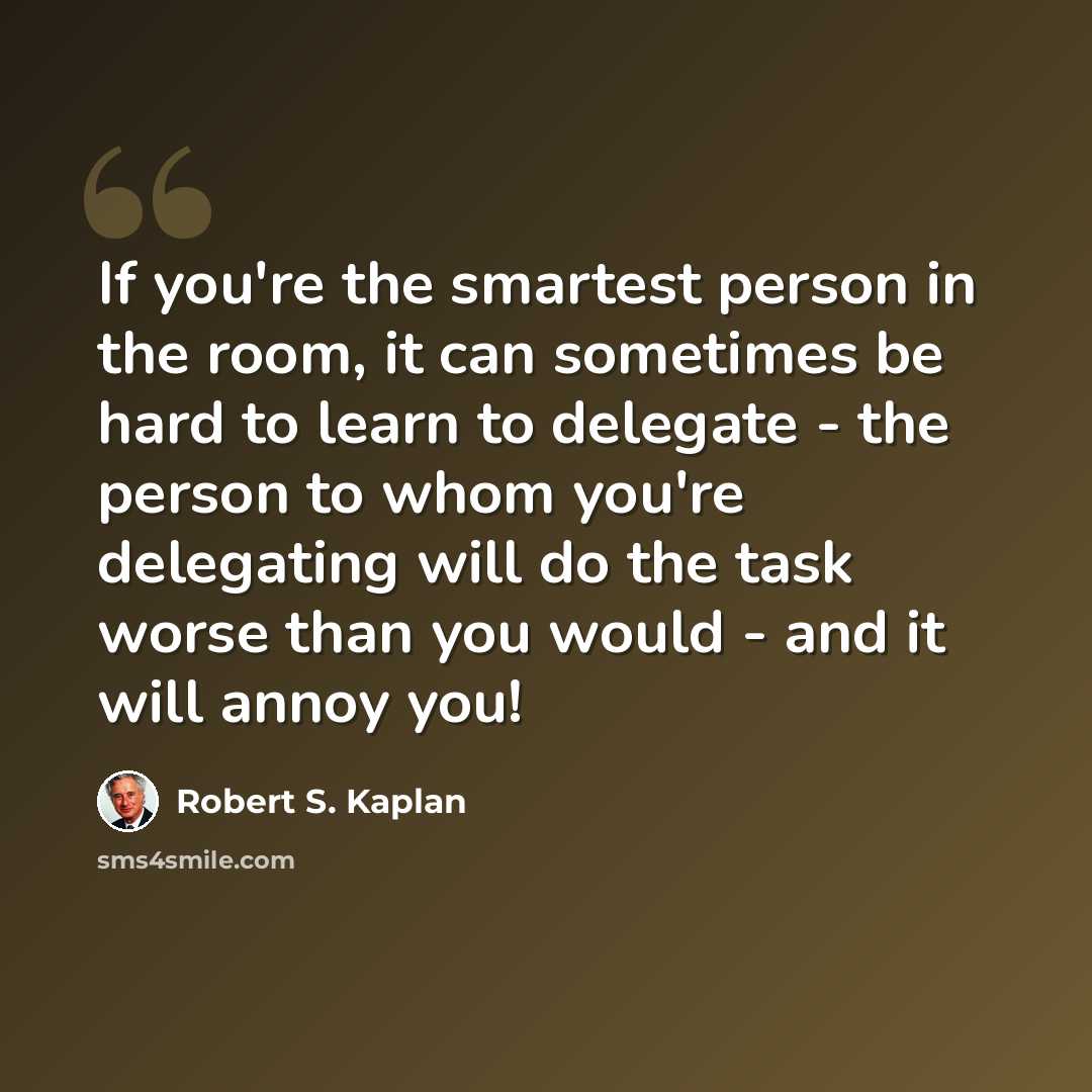“If you're the smartest person in the room, it can sometimes be hard to learn to delegate - the person to whom you're delegating will do the task worse than you would - and it will annoy you!” quote by Robert S. Kaplan