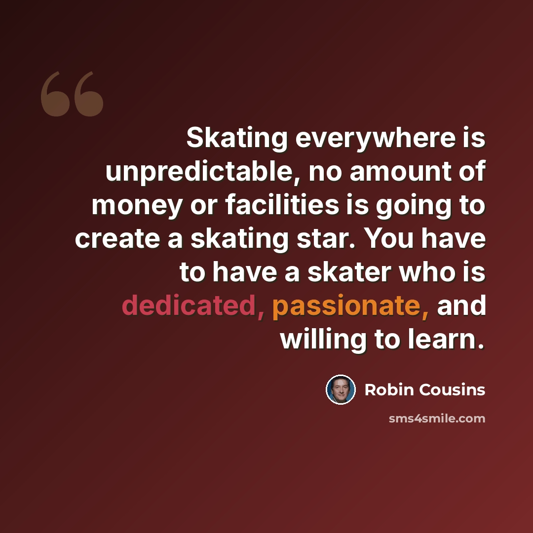 “Skating everywhere is unpredictable, no amount of money or facilities is going to create a skating star. You have to have a skater who is dedicated, passionate, and willing to learn.” quote by Robin Cousins