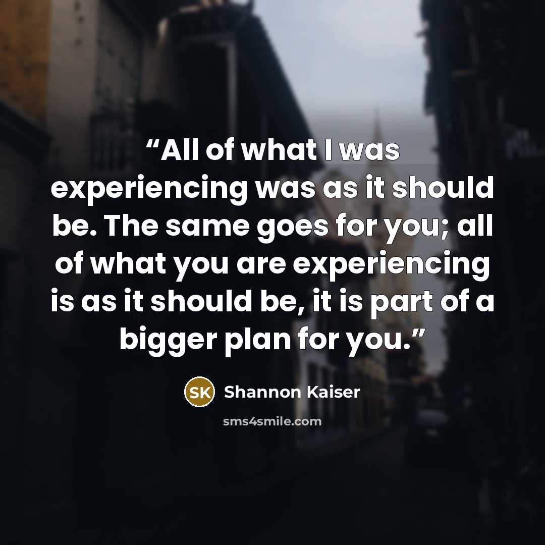 “All of what I was experiencing was as it should be. The same goes for you; all of what you are experiencing is as it should be, it is part of a bigger plan for you.” quote by Shannon Kaiser