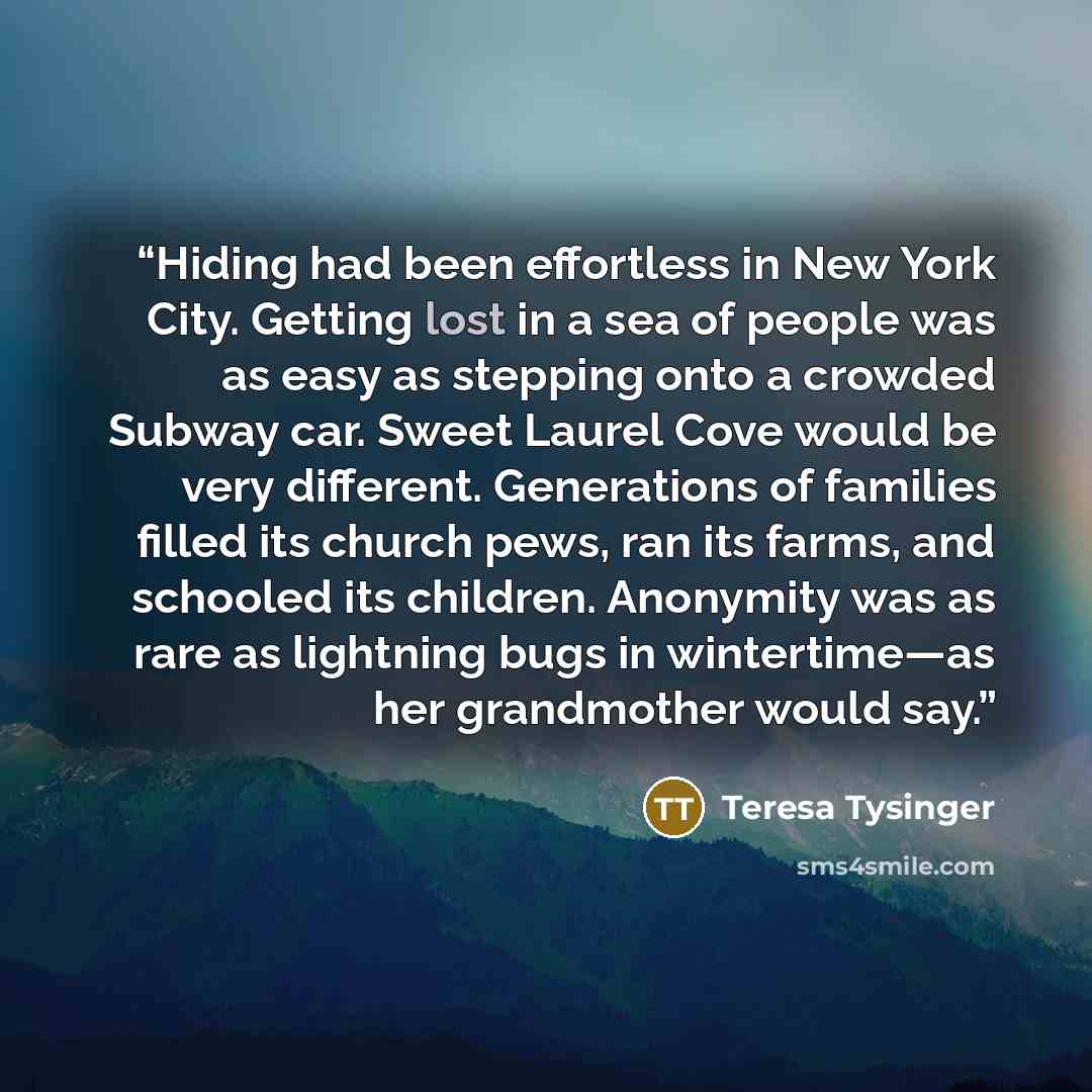 “Hiding had been effortless in New York City. Getting lost in a sea of people was as easy as stepping onto a crowded Subway car. Sweet Laurel Cove would be very different. Generations of families filled its church pews, ran its farms, and schooled its children. Anonymity was as rare as lightning…” quote by Teresa Tysinger