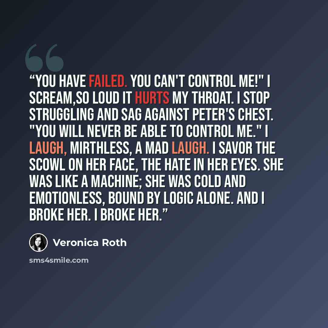“You have failed. You can't control me!" I scream,so loud it hurts my throat. I stop struggling and sag against Peter's chest. "You will never be able to control me." I laugh, mirthless, a mad laugh. I savor the scowl on her face, the hate in her eyes. She was like a machine; she was cold and…” quote by Veronica Roth