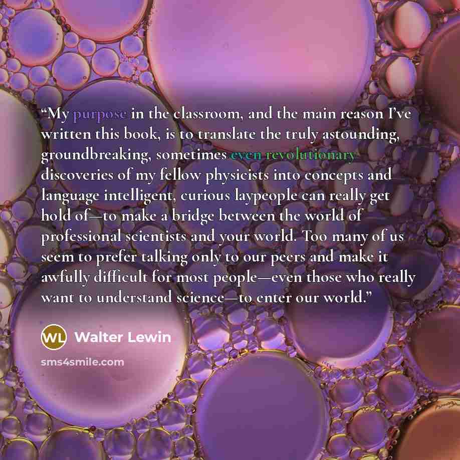 “My purpose in the classroom, and the main reason I’ve written this book, is to translate the truly astounding, groundbreaking, sometimes even revolutionary discoveries of my fellow physicists into concepts and language intelligent, curious laypeople can really get hold of—to make a bridge between…” quote by Walter Lewin