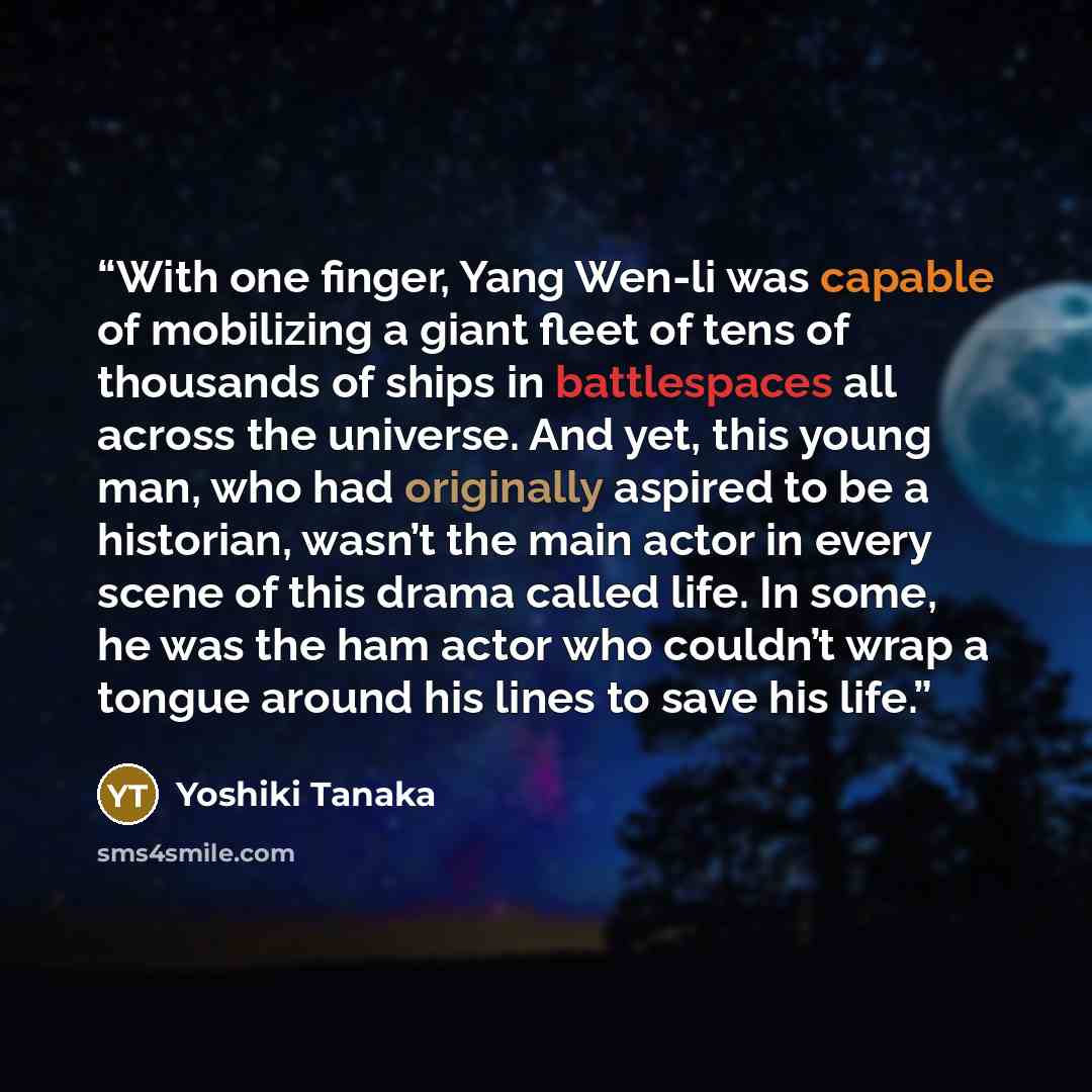 “With one finger, Yang Wen-li was capable of mobilizing a giant fleet of tens of thousands of ships in battlespaces all across the universe. And yet, this young man, who had originally aspired to be a historian, wasn’t the main actor in every scene of this drama called life. In some, he was the ham…” quote by Yoshiki Tanaka