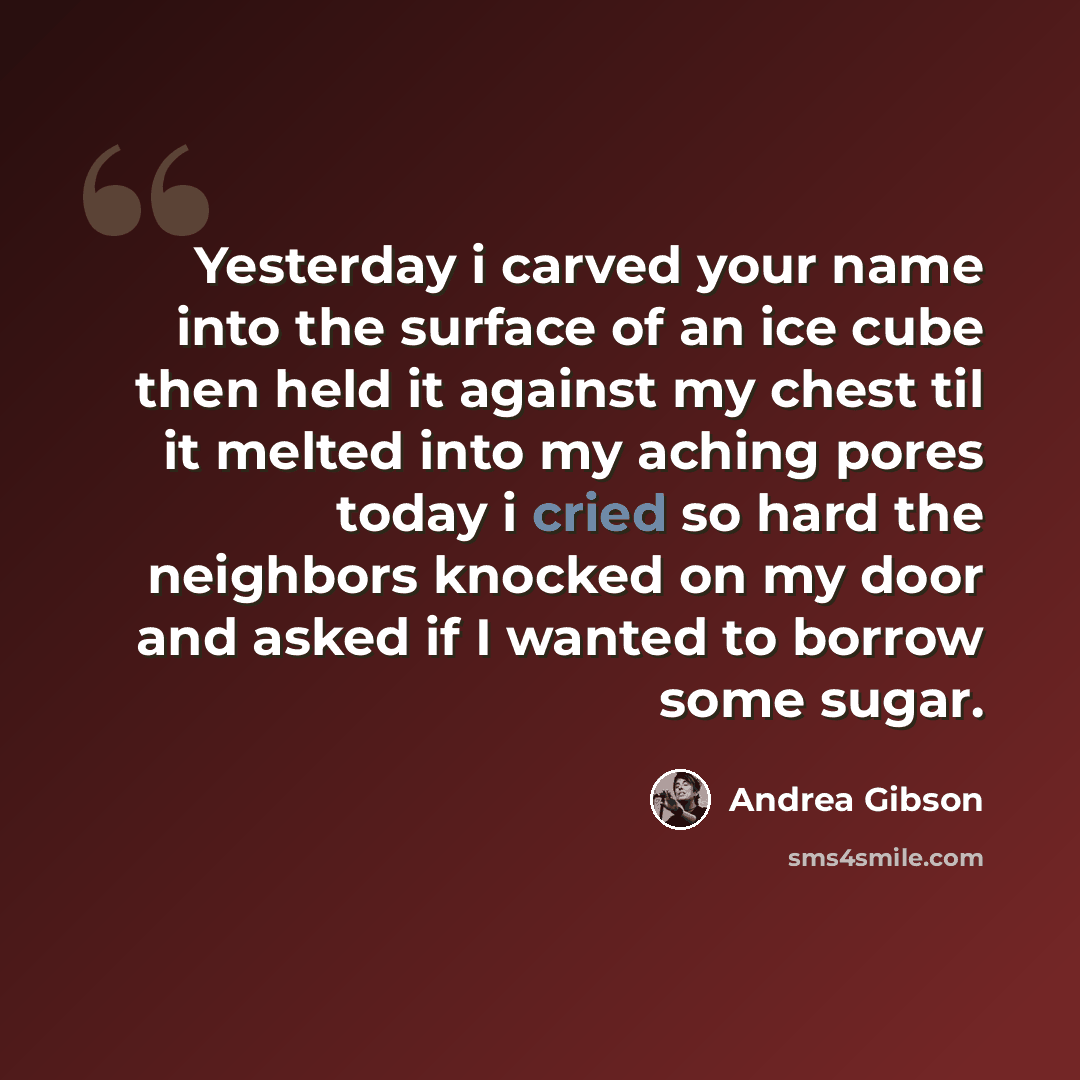 “Yesterday i carved your name into the surface of an ice cube then held it against my chest til it melted into my aching pores today i cried so hard the neighbors knocked on my door and asked if I wanted to borrow some sugar.” quote by Andrea Gibson