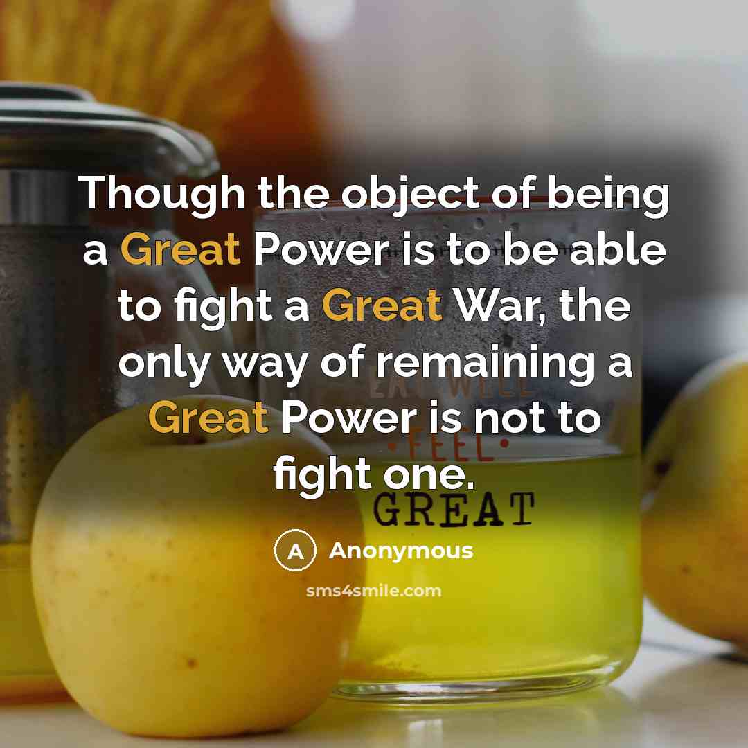 “Though the object of being a Great Power is to be able to fight a Great War, the only way of remaining a Great Power is not to fight one.” quote by Anonymous
