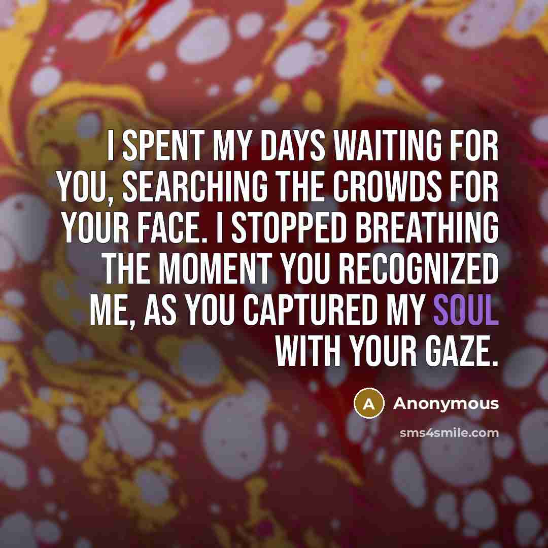 “I spent my days waiting for you, searching the crowds for your face. I stopped breathing the moment you recognized me, as you captured my soul with your gaze.” quote by Anonymous