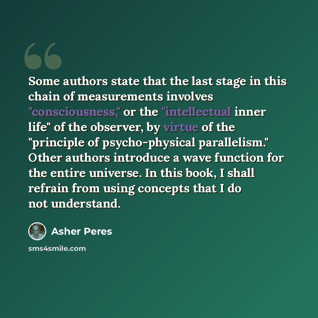 “Some authors state that the last stage in this chain of measurements involves "consciousness," or the "intellectual inner life" of the observer, by virtue of the "principle of psycho-physical parallelism." Other authors introduce a wave function for the entire universe. In this book, I shall…” quote by Asher Peres