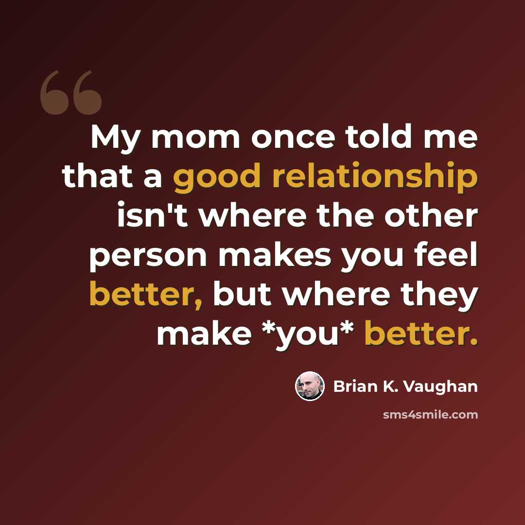 “My mom once told me that a good relationship isn't where the other person makes you feel better, but where they make *you* better.” quote by Brian K. Vaughan