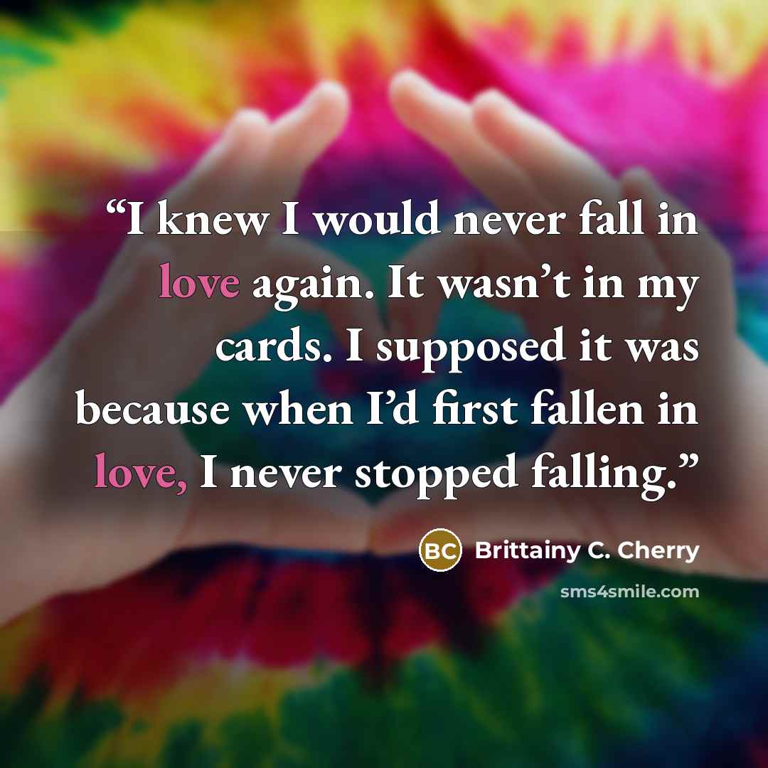 “I knew I would never fall in love again. It wasn’t in my cards. I supposed it was because when I’d first fallen in love, I never stopped falling.” quote by Brittainy C. Cherry