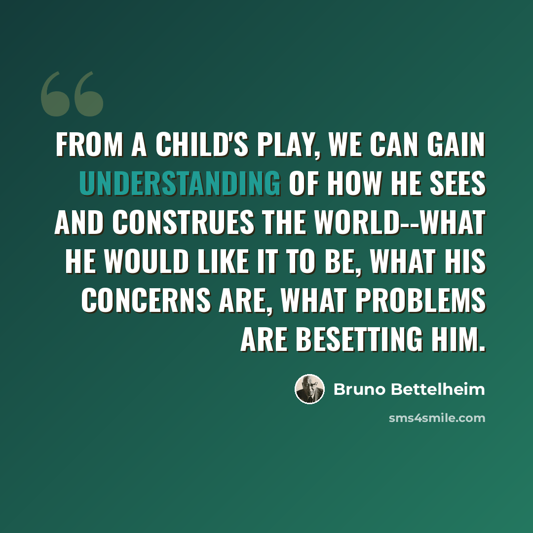 “From a child's play, we can gain understanding of how he sees and construes the world--what he would like it to be, what his concerns are, what problems are besetting him.” quote by Bruno Bettelheim