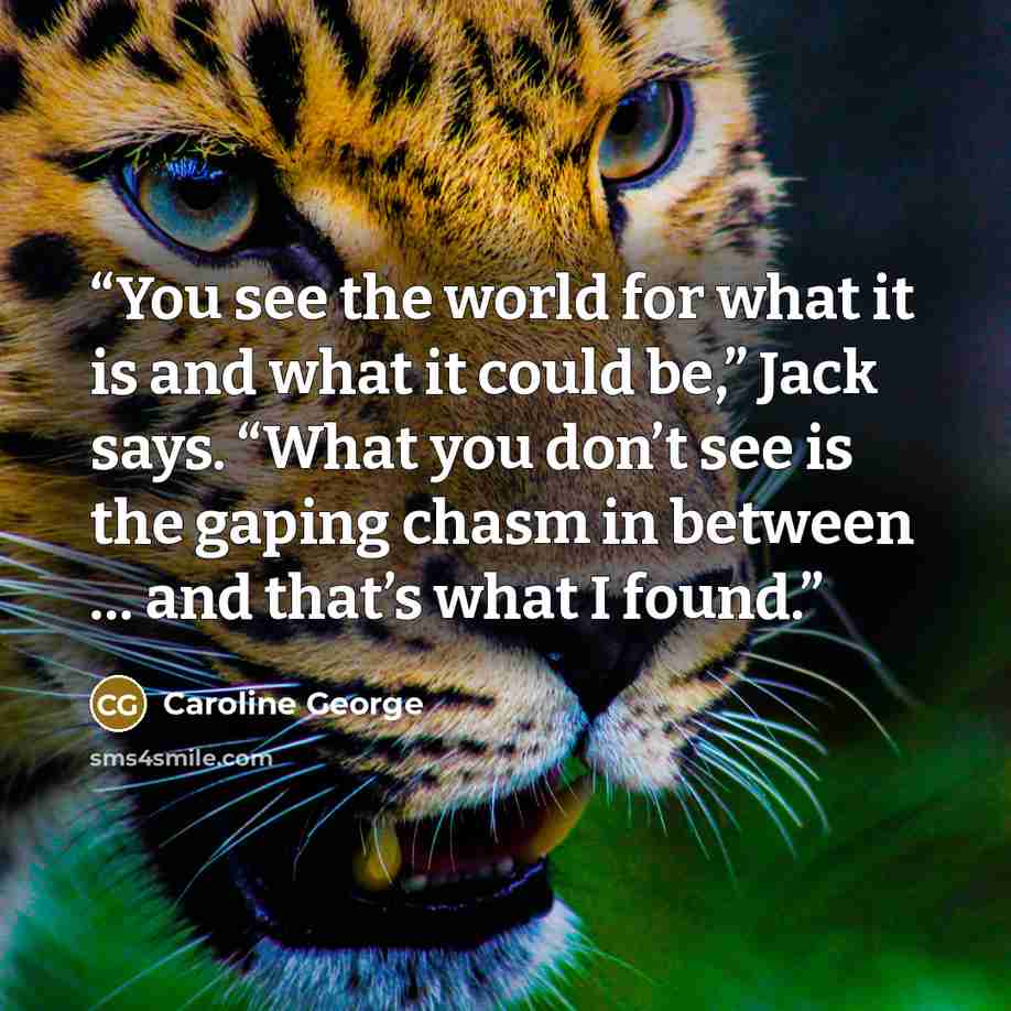 “You see the world for what it is and what it could be,” Jack says. “What you don’t see is the gaping chasm in between … and that’s what I found.” quote by Caroline George