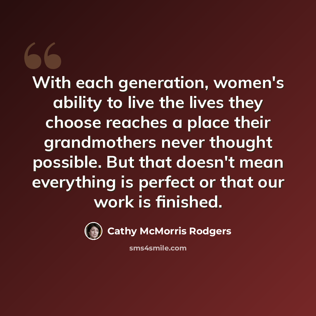 “With each generation, women's ability to live the lives they choose reaches a place their grandmothers never thought possible. But that doesn't mean everything is perfect or that our work is finished.” quote by Cathy McMorris Rodgers