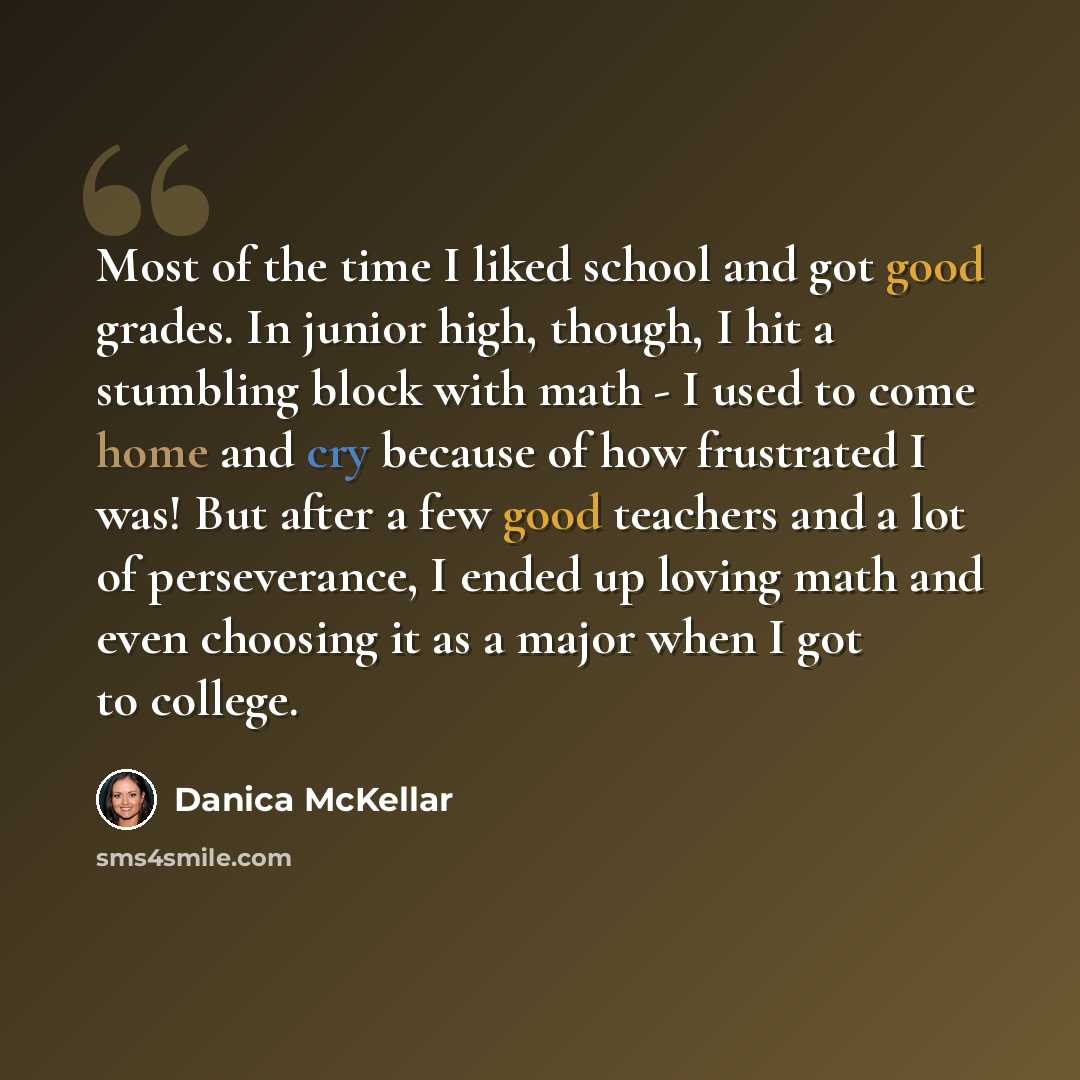“Most of the time I liked school and got good grades. In junior high, though, I hit a stumbling block with math - I used to come home and cry because of how frustrated I was! But after a few good teachers and a lot of perseverance, I ended up loving math and even choosing it as a major when I got…” quote by Danica McKellar