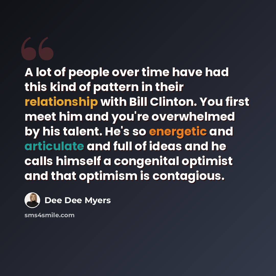 “A lot of people over time have had this kind of pattern in their relationship with Bill Clinton. You first meet him and you're overwhelmed by his talent. He's so energetic and articulate and full of ideas and he calls himself a congenital optimist and that optimism is contagious.” quote by Dee Dee Myers