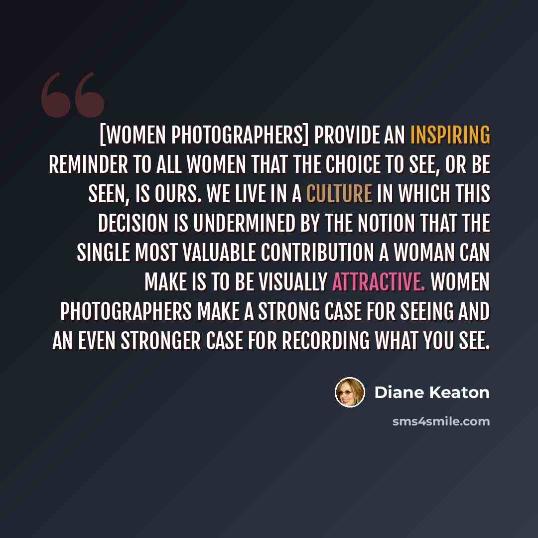 “[Women photographers] provide an inspiring reminder to all women that the choice to see, or be seen, is ours. We live in a culture in which this decision is undermined by the notion that the single most valuable contribution a woman can make is to be visually attractive. Women photographers make a…” quote by Diane Keaton