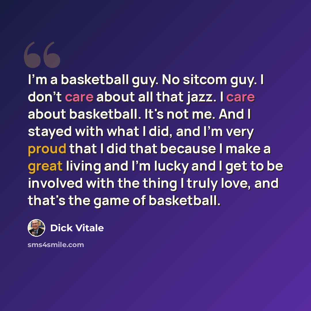 “I'm a basketball guy. No sitcom guy. I don't care about all that jazz. I care about basketball. It's not me. And I stayed with what I did, and I'm very proud that I did that because I make a great living and I'm lucky and I get to be involved with the thing I truly love, and that's the game of…” quote by Dick Vitale