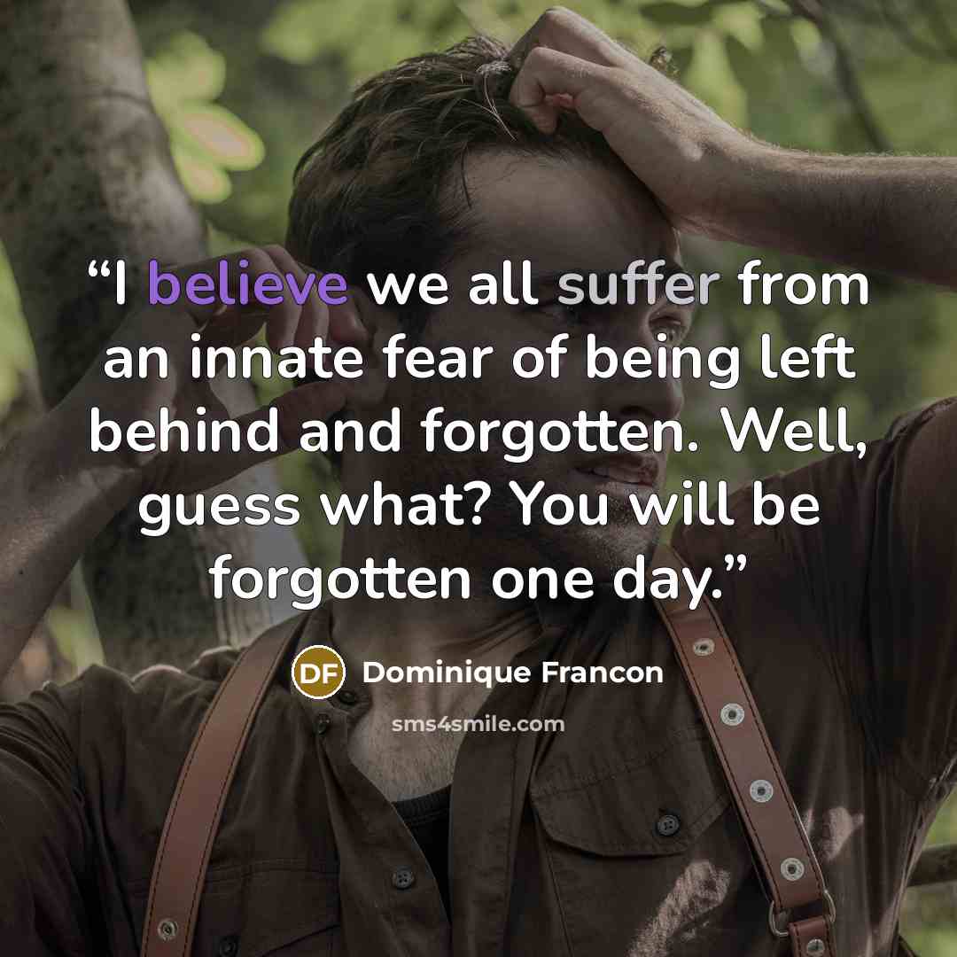 “I believe we all suffer from an innate fear of being left behind and forgotten. Well, guess what? You will be forgotten one day.” quote by Dominique Francon