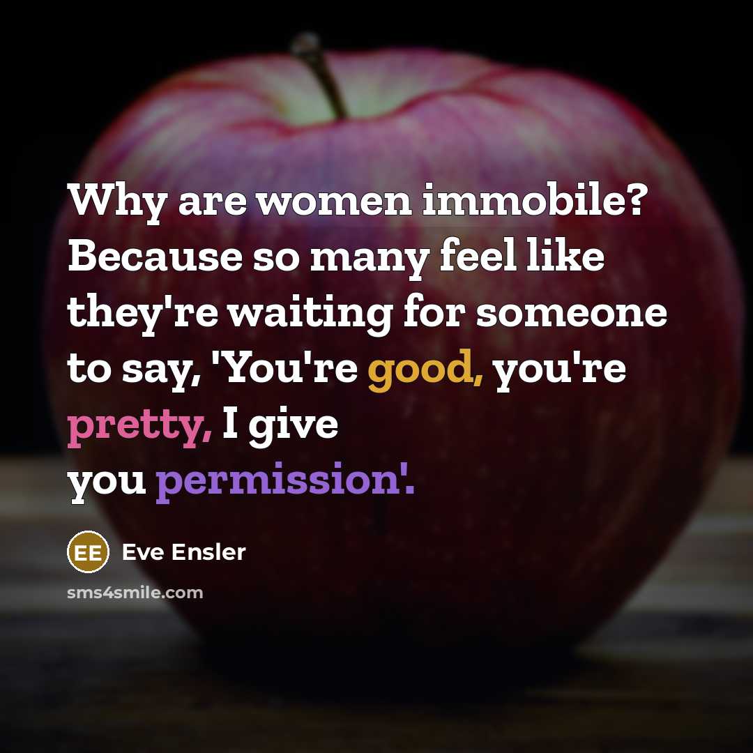 “Why are women immobile? Because so many feel like they're waiting for someone to say, 'You're good, you're pretty, I give you permission'.” quote by Eve Ensler