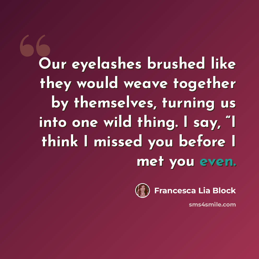 “Our eyelashes brushed like they would weave together by themselves, turning us into one wild thing. I say, “I think I missed you before I met you even.” quote by Francesca Lia Block