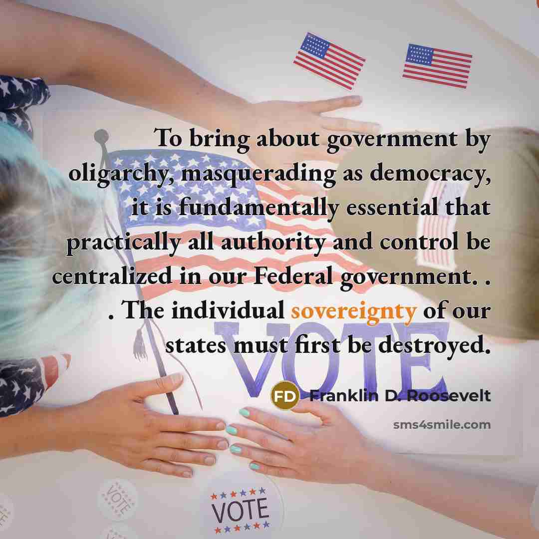 “To bring about government by oligarchy, masquerading as democracy, it is fundamentally essential that practically all authority and control be centralized in our Federal government. . . The individual sovereignty of our states must first be destroyed.” quote by Franklin D. Roosevelt