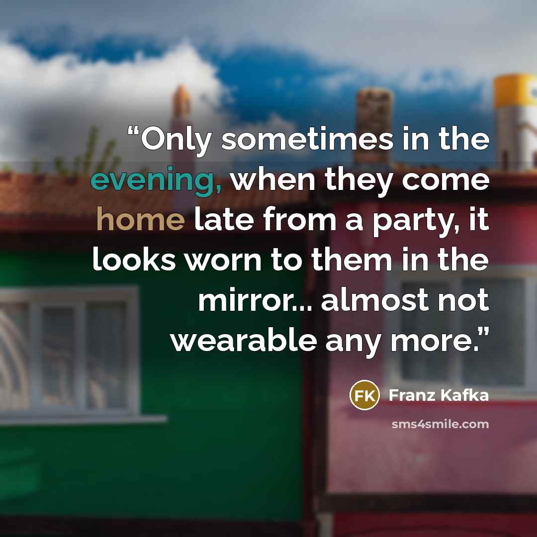 “Only sometimes in the evening, when they come home late from a party, it looks worn to them in the mirror... almost not wearable any more.” quote by Franz Kafka