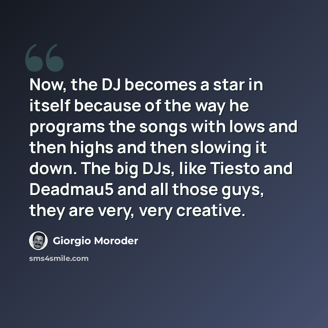 “Now, the DJ becomes a star in itself because of the way he programs the songs with lows and then highs and then slowing it down. The big DJs, like Tiesto and Deadmau5 and all those guys, they are very, very creative.” quote by Giorgio Moroder