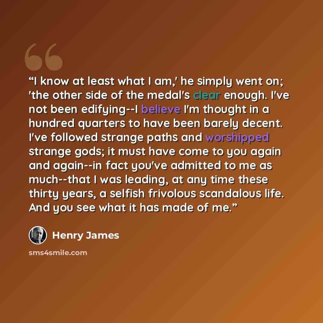 “I know at least what I am,' he simply went on; 'the other side of the medal's clear enough. I've not been edifying--I believe I'm thought in a hundred quarters to have been barely decent. I've followed strange paths and worshipped strange gods; it must have come to you again and again--in fact…” quote by Henry James