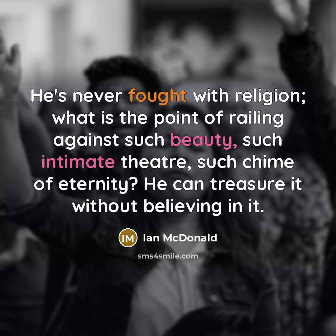 “He's never fought with religion; what is the point of railing against such beauty, such intimate theatre, such chime of eternity? He can treasure it without believing in it.” quote by Ian McDonald
